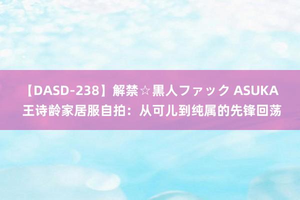 【DASD-238】解禁☆黒人ファック ASUKA 王诗龄家居服自拍：从可儿到纯属的先锋回荡