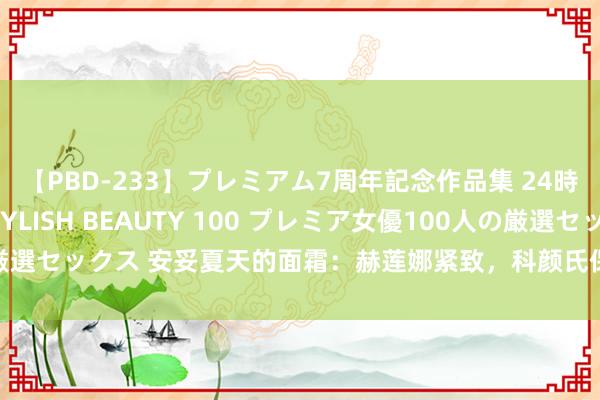 【PBD-233】プレミアム7周年記念作品集 24時間 PREMIUM STYLISH BEAUTY 100 プレミア女優100人の厳選セックス 安妥夏天的面霜：赫莲娜紧致，科颜氏保湿，临了一款很值得推选！