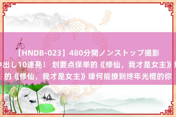 【HNDB-023】480分間ノンストップ撮影 ノーカット編集で本物中出し10連発！ 划要点保举的《修仙，我才是女主》缘何能撩到终年光棍的你