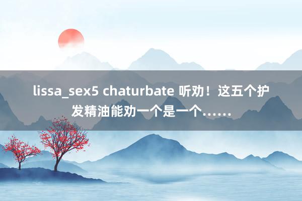 lissa_sex5 chaturbate 听劝！这五个护发精油能劝一个是一个……