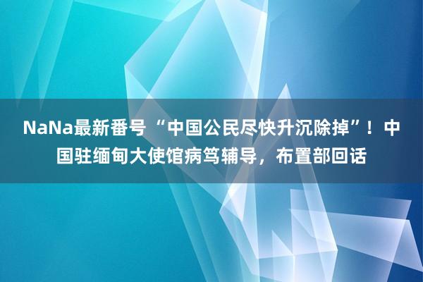 NaNa最新番号 “中国公民尽快升沉除掉”！中国驻缅甸大使馆病笃辅导，布置部回话