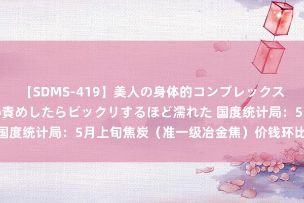 【SDMS-419】美人の身体的コンプレックスを、じっくり弄って羞恥責めしたらビックリするほど濡れた 国度统计局：5月上旬焦炭（准一级冶金焦）价钱环比上升8.5%