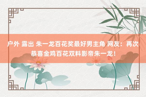 户外 露出 朱一龙百花奖最好男主角 网友：再次恭喜金鸡百花双料影帝朱一龙！