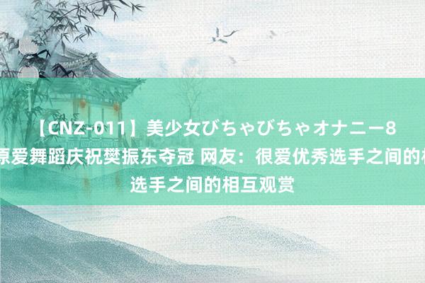 【CNZ-011】美少女びちゃびちゃオナニー8時間 福原爱舞蹈庆祝樊振东夺冠 网友：很爱优秀选手之间的相互观赏