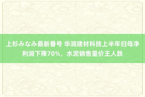 上杉みなみ最新番号 华润建材科技上半年归母净利润下降70%，水泥销售量价王人跌