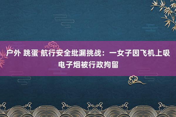 户外 跳蛋 航行安全纰漏挑战：一女子因飞机上吸电子烟被行政拘留