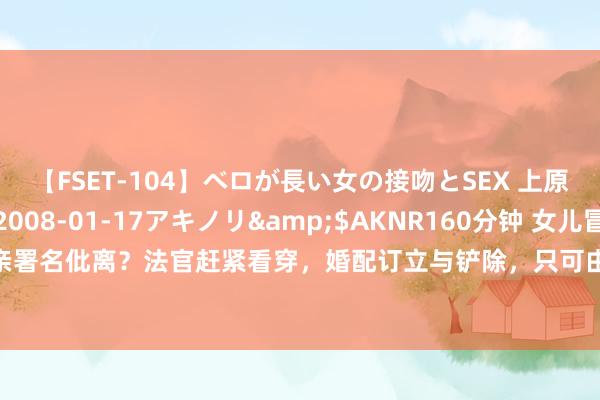 【FSET-104】ベロが長い女の接吻とSEX 上原結衣</a>2008-01-17アキノリ&$AKNR160分钟 女儿冒充父亲与母亲署名仳离？法官赶紧看穿，婚配订立与铲除，只可由当事东说念主本东说念主躬行作出好奇线路