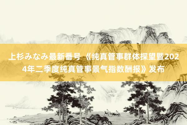 上杉みなみ最新番号 《纯真管事群体探望暨2024年二季度纯真管事景气指数酬报》发布