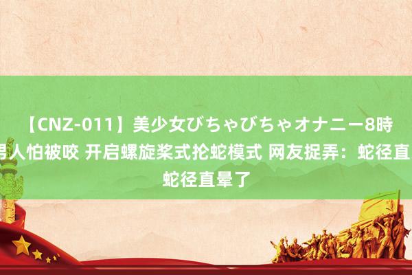 【CNZ-011】美少女びちゃびちゃオナニー8時間 男人怕被咬 开启螺旋桨式抡蛇模式 网友捉弄：蛇径直晕了