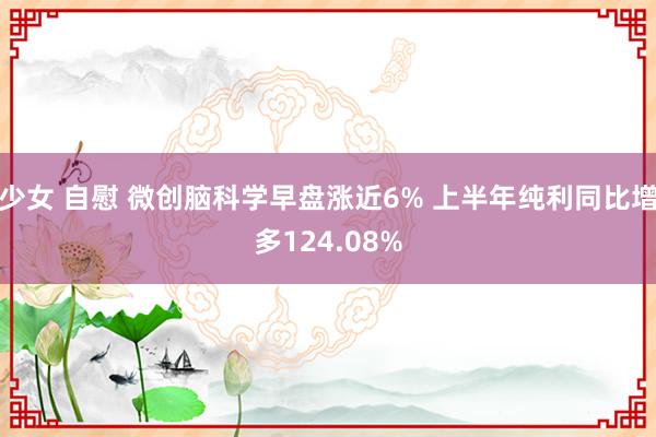 少女 自慰 微创脑科学早盘涨近6% 上半年纯利同比增多124.08%