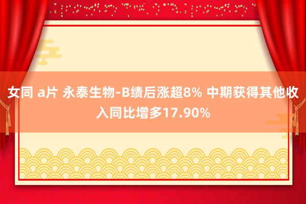 女同 a片 永泰生物-B绩后涨超8% 中期获得其他收入同比增多17.90%