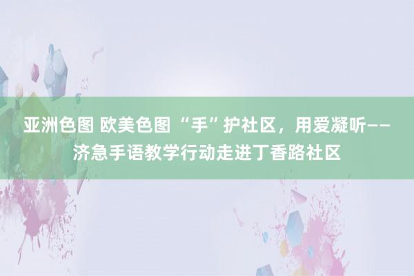 亚洲色图 欧美色图 “手”护社区，用爱凝听——济急手语教学行动走进丁香路社区