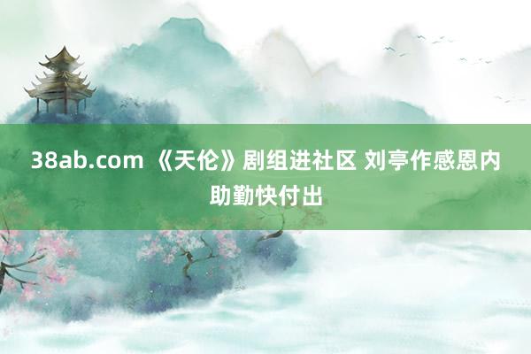 38ab.com 《天伦》剧组进社区 刘亭作感恩内助勤快付出