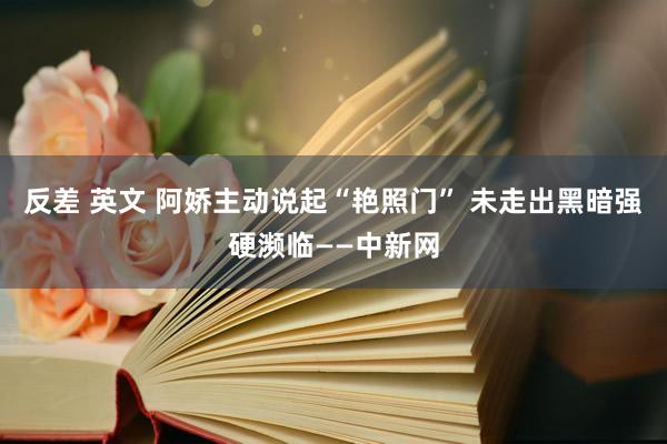 反差 英文 阿娇主动说起“艳照门” 未走出黑暗强硬濒临——中新网