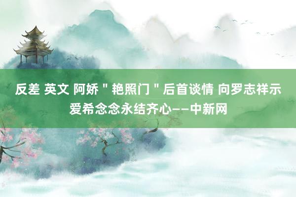 反差 英文 阿娇＂艳照门＂后首谈情 向罗志祥示爱希念念永结齐心——中新网