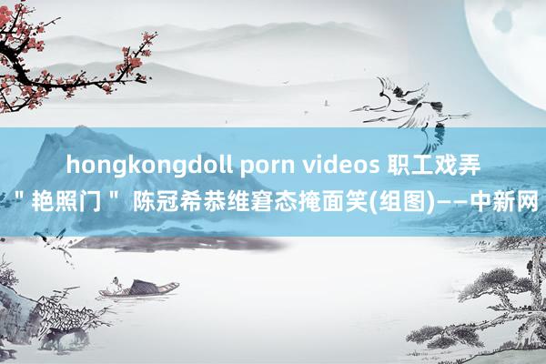 hongkongdoll porn videos 职工戏弄＂艳照门＂ 陈冠希恭维窘态掩面笑(组图)——中新网