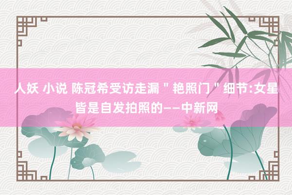 人妖 小说 陈冠希受访走漏＂艳照门＂细节:女星皆是自发拍照的——中新网