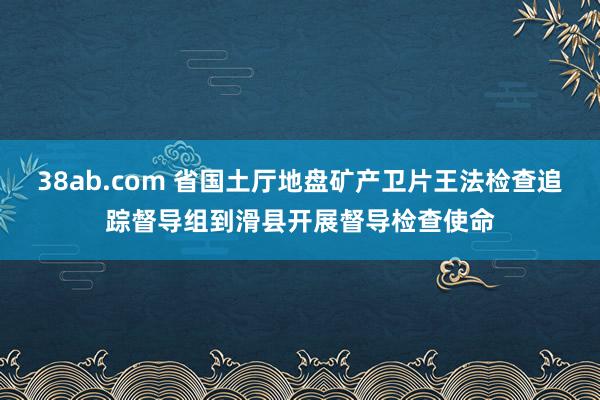 38ab.com 省国土厅地盘矿产卫片王法检查追踪督导组到滑县开展督导检查使命