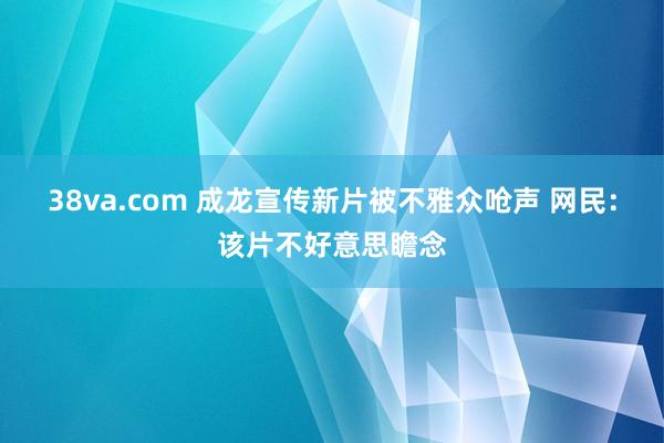 38va.com 成龙宣传新片被不雅众呛声 网民：该片不好意思瞻念