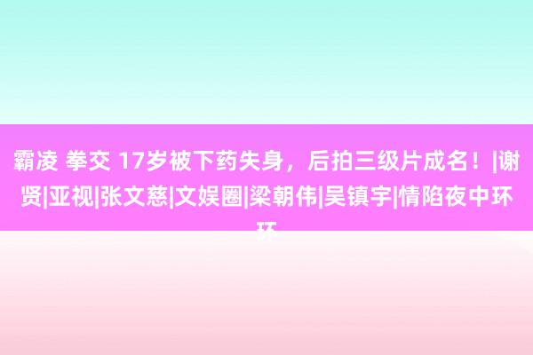 霸凌 拳交 17岁被下药失身，后拍三级片成名！|谢贤|亚视|张文慈|文娱圈|梁朝伟|吴镇宇|情陷夜中环