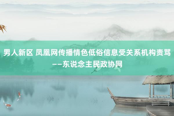 男人新区 凤凰网传播情色低俗信息受关系机构责骂——东说念主民政协网