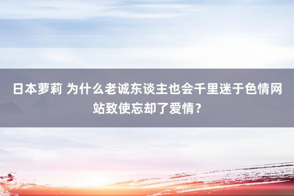 日本萝莉 为什么老诚东谈主也会千里迷于色情网站致使忘却了爱情？