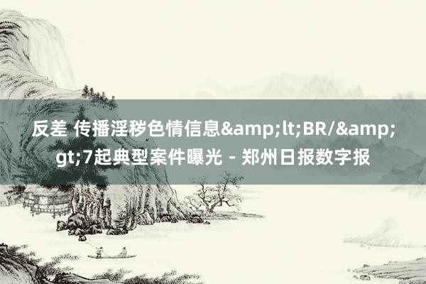 反差 传播淫秽色情信息&lt;BR/&gt;7起典型案件曝光－郑州日报数字报