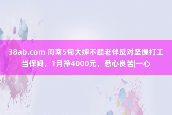 38ab.com 河南5旬大婶不顾老伴反对坚握打工当保姆，1月挣4000元，悉心良苦|一心