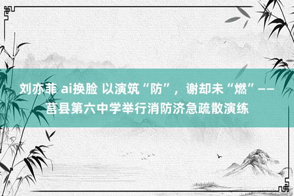 刘亦菲 ai换脸 以演筑“防”，谢却未“燃”——莒县第六中学举行消防济急疏散演练