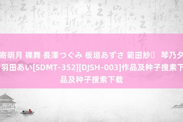 寄明月 裸舞 長澤つぐみ 板垣あずさ 範田紗々 琴乃夕夏 羽田あい[SDMT-352][DJSH-003]作品及种子搜索下载