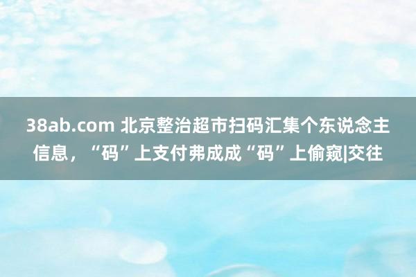 38ab.com 北京整治超市扫码汇集个东说念主信息，“码”上支付弗成成“码”上偷窥|交往