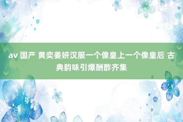 av 国产 黄奕姜妍汉服一个像皇上一个像皇后 古典韵味引爆酬酢齐集